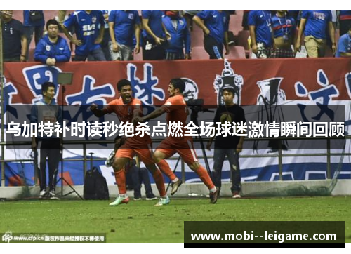 乌加特补时读秒绝杀点燃全场球迷激情瞬间回顾