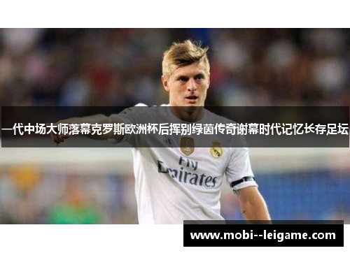 一代中场大师落幕克罗斯欧洲杯后挥别绿茵传奇谢幕时代记忆长存足坛