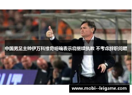 中国男足主帅伊万科维奇明确表示将继续执教 不考虑辞职问题